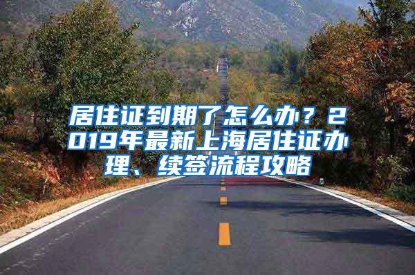 居住证到期了怎么办？2019年最新上海居住证办理、续签流程攻略