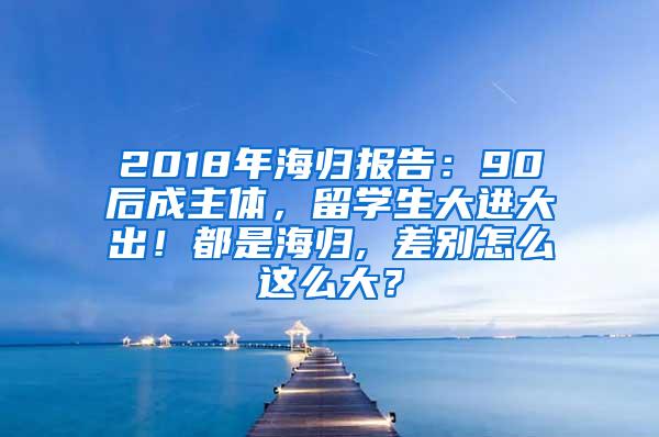 2018年海归报告：90后成主体，留学生大进大出！都是海归, 差别怎么这么大？