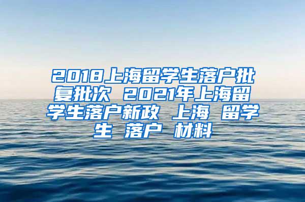 2018上海留学生落户批复批次 2021年上海留学生落户新政 上海 留学生 落户 材料