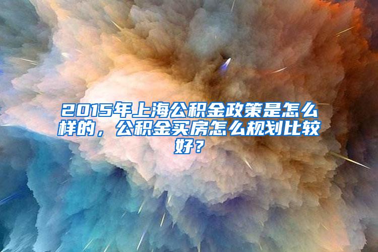 2015年上海公积金政策是怎么样的，公积金买房怎么规划比较好？