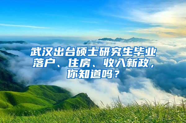 武汉出台硕士研究生毕业落户、住房、收入新政，你知道吗？