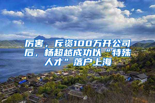 厉害，斥资100万开公司后，杨超越成功以“特殊人才”落户上海