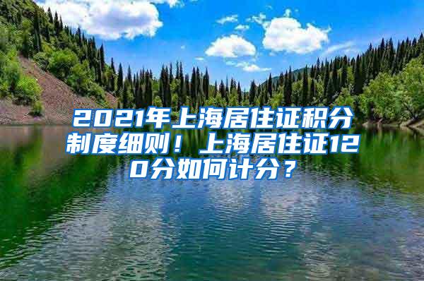 2021年上海居住证积分制度细则！上海居住证120分如何计分？