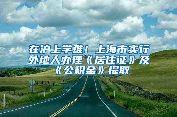 在沪上学难！上海市实行外地人办理《居住证》及《公积金》提取