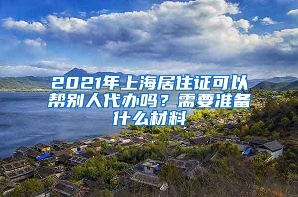 2021年上海居住证可以帮别人代办吗？需要准备什么材料