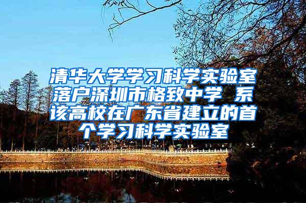 清华大学学习科学实验室落户深圳市格致中学 系该高校在广东省建立的首个学习科学实验室