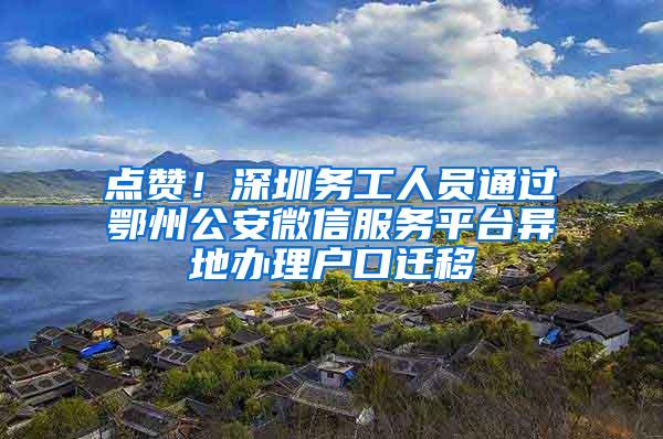 点赞！深圳务工人员通过鄂州公安微信服务平台异地办理户口迁移