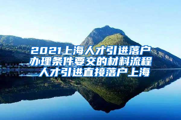 2021上海人才引进落户办理条件要交的材料流程 人才引进直接落户上海