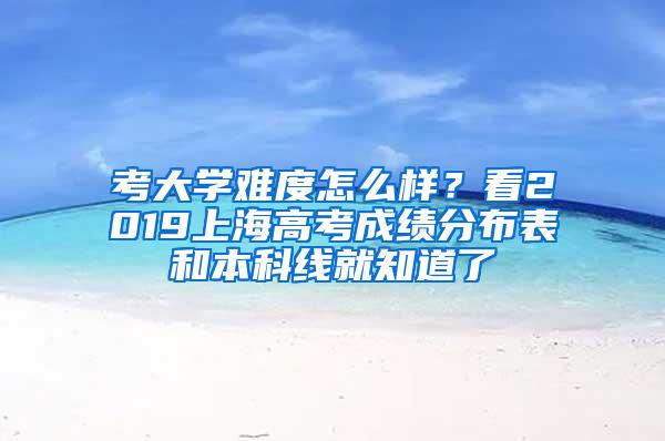 考大学难度怎么样？看2019上海高考成绩分布表和本科线就知道了