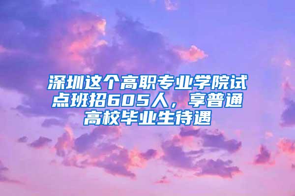 深圳这个高职专业学院试点班招605人，享普通高校毕业生待遇