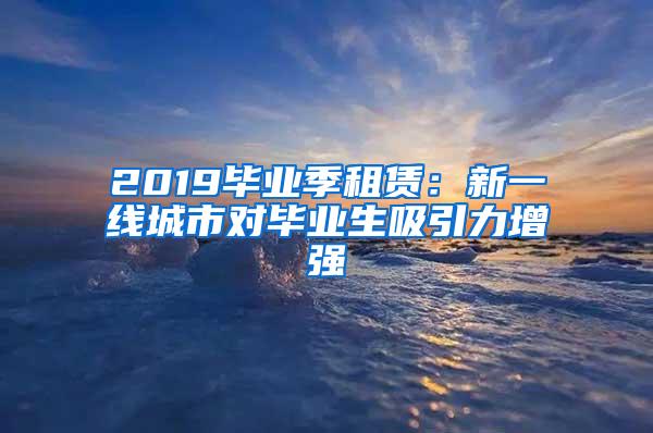 2019毕业季租赁：新一线城市对毕业生吸引力增强