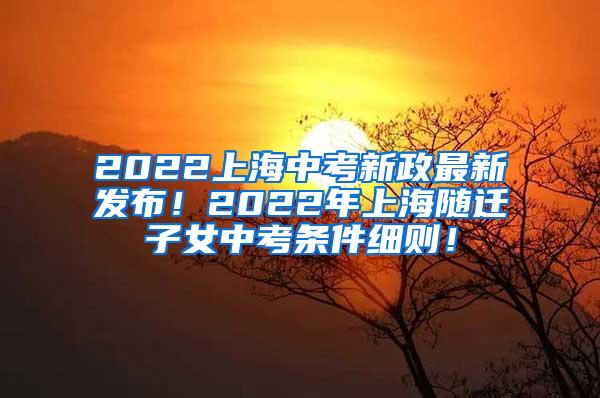 2022上海中考新政最新发布！2022年上海随迁子女中考条件细则！