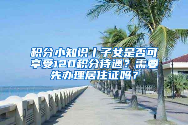 积分小知识丨子女是否可享受120积分待遇？需要先办理居住证吗？