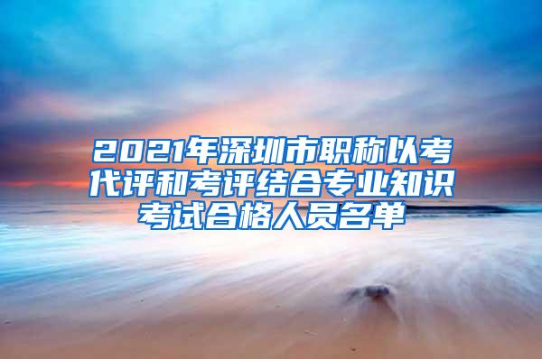 2021年深圳市职称以考代评和考评结合专业知识考试合格人员名单