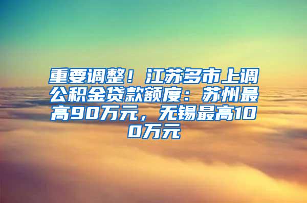 重要调整！江苏多市上调公积金贷款额度：苏州最高90万元，无锡最高100万元