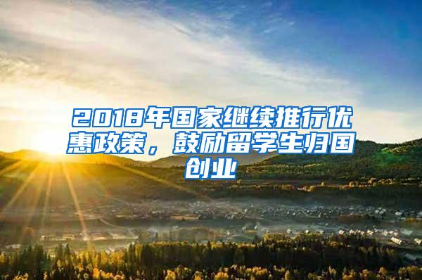 2018年国家继续推行优惠政策，鼓励留学生归国创业