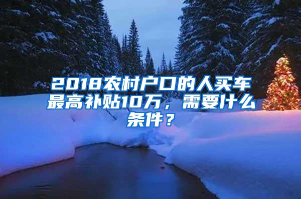 2018农村户口的人买车最高补贴10万，需要什么条件？