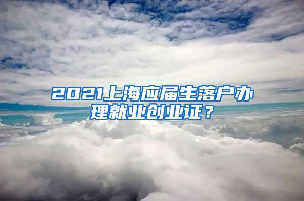 2021上海应届生落户办理就业创业证？