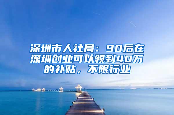 深圳市人社局：90后在深圳创业可以领到40万的补贴，不限行业