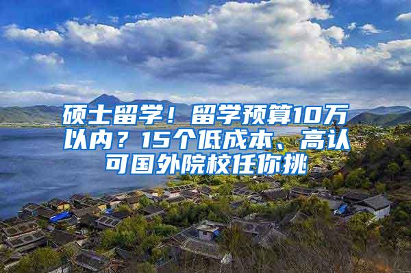 硕士留学！留学预算10万以内？15个低成本、高认可国外院校任你挑