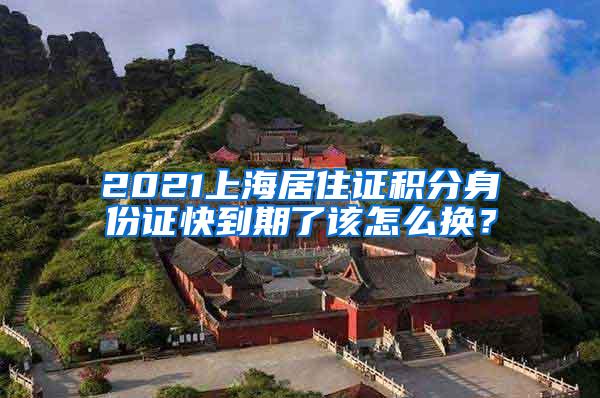 2021上海居住证积分身份证快到期了该怎么换？