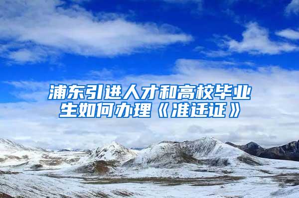 浦东引进人才和高校毕业生如何办理《准迁证》