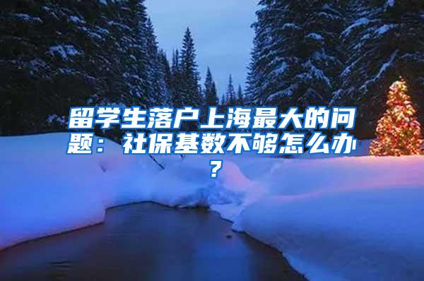 留学生落户上海最大的问题：社保基数不够怎么办？