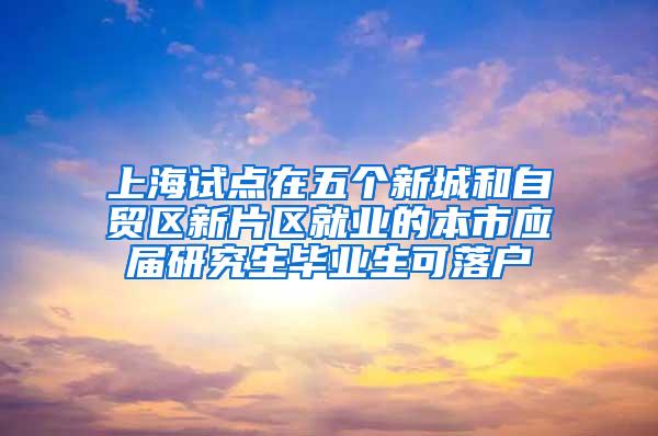 上海试点在五个新城和自贸区新片区就业的本市应届研究生毕业生可落户