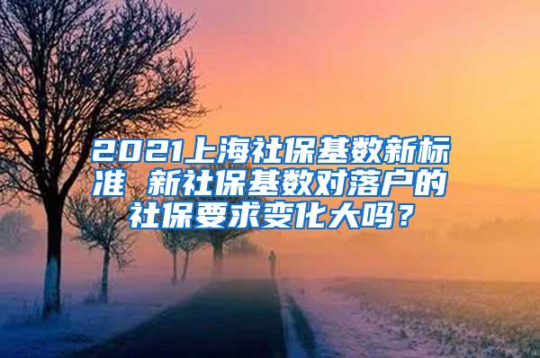 2021上海社保基数新标准 新社保基数对落户的社保要求变化大吗？