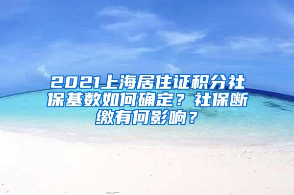 2021上海居住证积分社保基数如何确定？社保断缴有何影响？