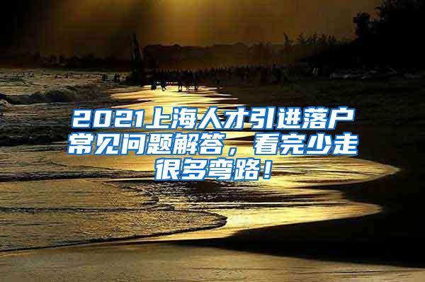 2021上海人才引进落户常见问题解答，看完少走很多弯路！