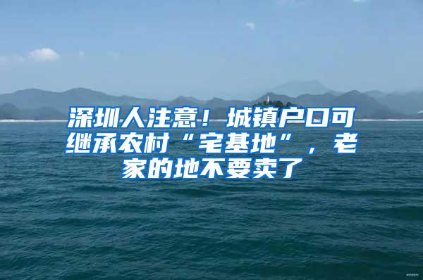 深圳人注意！城镇户口可继承农村“宅基地”，老家的地不要卖了