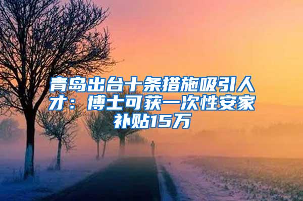 青岛出台十条措施吸引人才：博士可获一次性安家补贴15万