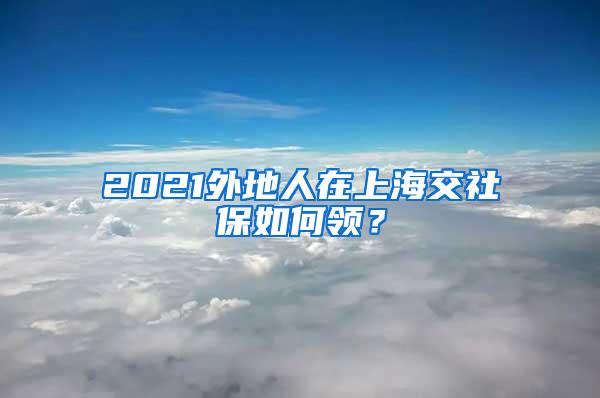 2021外地人在上海交社保如何领？