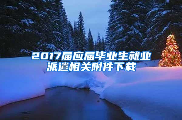 2017届应届毕业生就业派遣相关附件下载