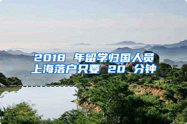 2018 年留学归国人员上海落户只要 20 分钟