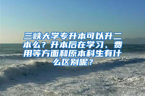 三峡大学专升本可以升二本么？升本后在学习、费用等方面和原本科生有什么区别呢？