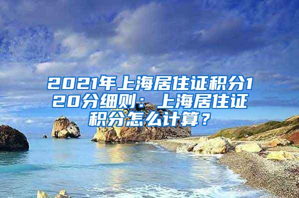 2021年上海居住证积分120分细则：上海居住证积分怎么计算？