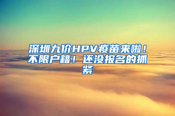 深圳九价HPV疫苗来啦！不限户籍！还没报名的抓紧