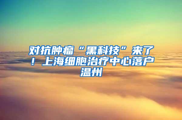 对抗肿瘤“黑科技”来了！上海细胞治疗中心落户温州