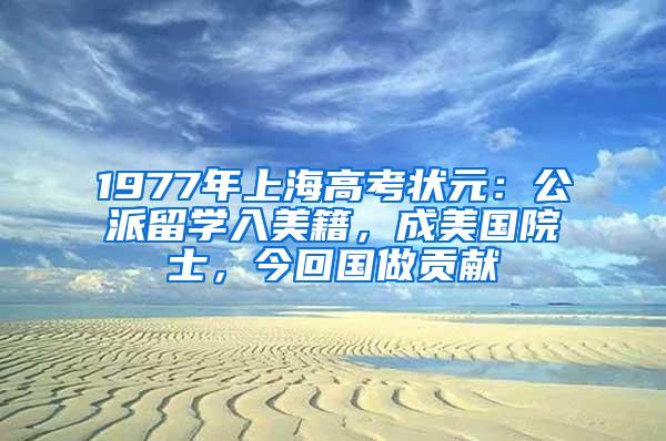 1977年上海高考状元：公派留学入美籍，成美国院士，今回国做贡献