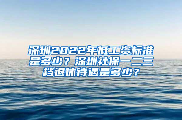 深圳2022年低工资标准是多少？深圳社保一二三档退休待遇是多少？