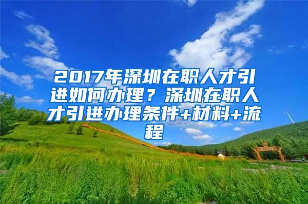 2017年深圳在职人才引进如何办理？深圳在职人才引进办理条件+材料+流程