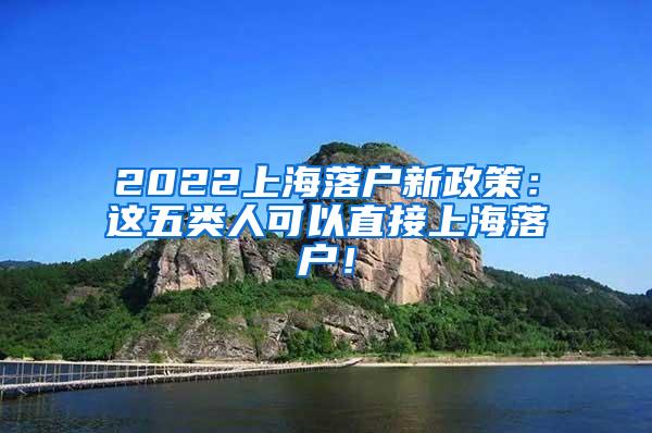 2022上海落户新政策：这五类人可以直接上海落户！