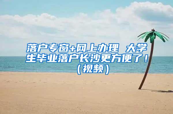 落户专窗+网上办理 大学生毕业落户长沙更方便了！（视频）