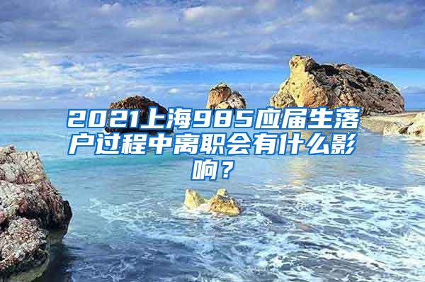 2021上海985应届生落户过程中离职会有什么影响？