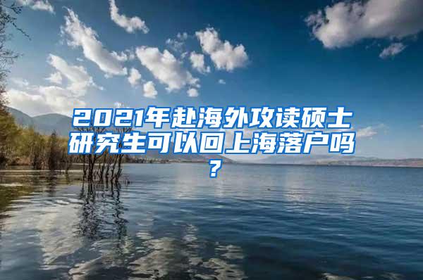 2021年赴海外攻读硕士研究生可以回上海落户吗？