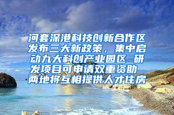 河套深港科技创新合作区发布三大新政策，集中启动九大科创产业园区 研发项目可申请双重资助 两地将互相提供人才住房