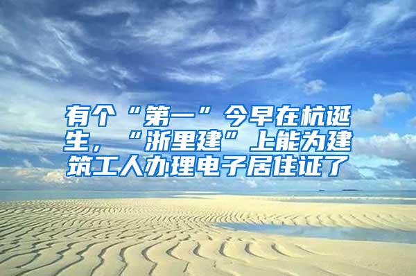 有个“第一”今早在杭诞生，“浙里建”上能为建筑工人办理电子居住证了