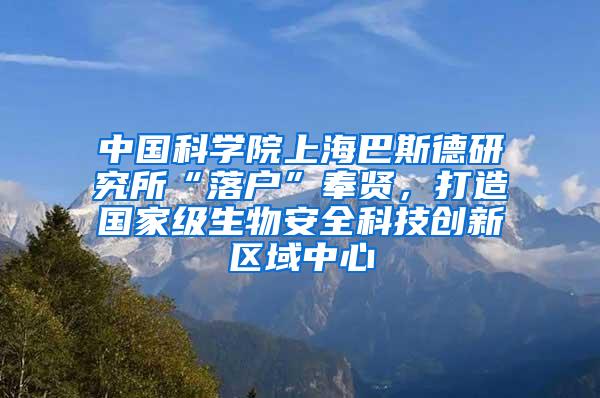 中国科学院上海巴斯德研究所“落户”奉贤，打造国家级生物安全科技创新区域中心